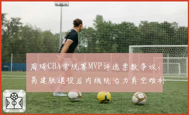 周琦CBA常规赛MVP评选票数争议,易建联退役后内线统治力真空难补