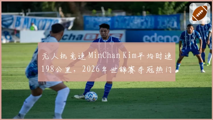 无人机竞速 MinChan Kim平均时速198公里,2026年世锦赛夺冠热门