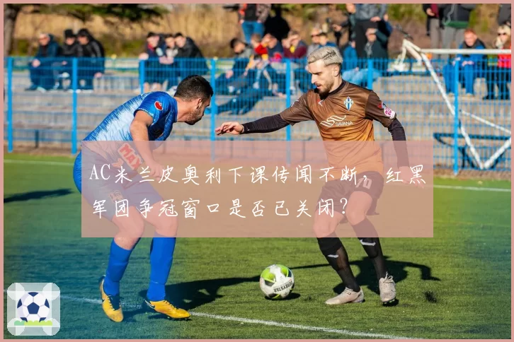 AC米兰皮奥利下课传闻不断，红黑军团争冠窗口是否已关闭？