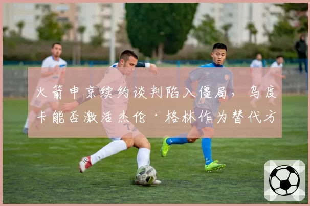火箭申京续约谈判陷入僵局,乌度卡能否激活杰伦·格林作为替代方案?
