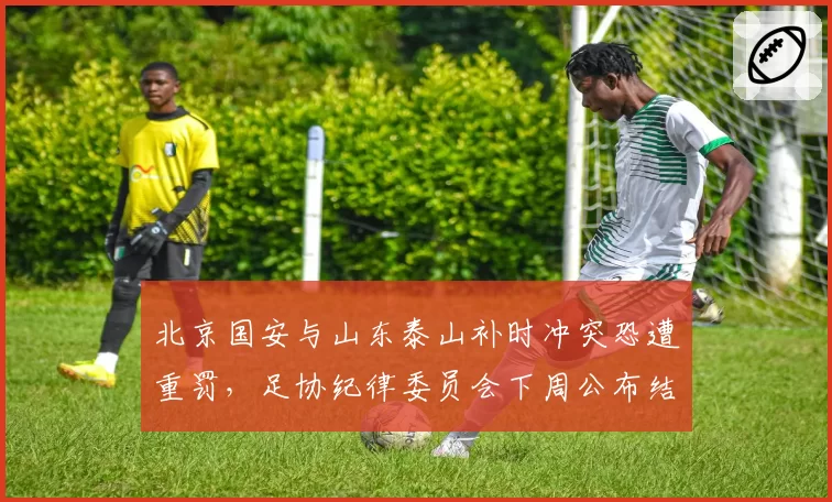 北京国安与山东泰山补时冲突恐遭重罚,足协纪律委员会下周公布结果