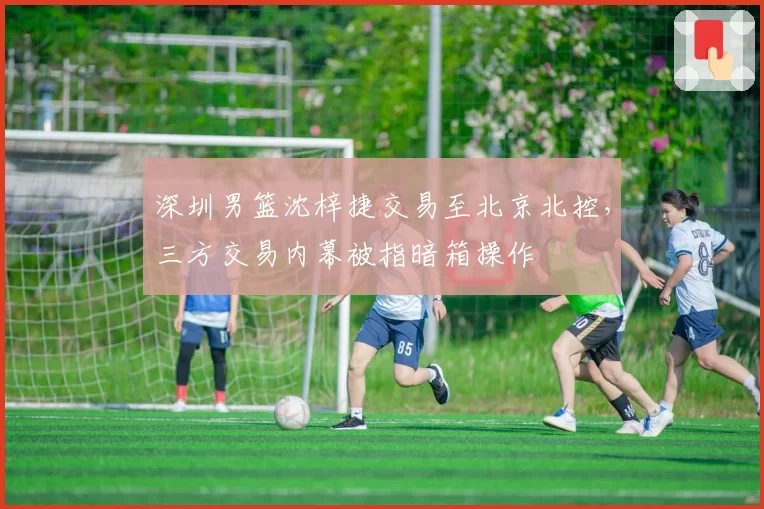 深圳男篮沈梓捷交易至北京北控，三方交易内幕被指暗箱操作