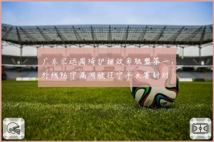 广东宏远周琦护框效率联盟第一，外线防守漏洞被辽宁半决赛针对