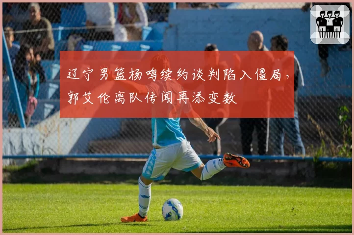 辽宁男篮杨鸣续约谈判陷入僵局，郭艾伦离队传闻再添变数