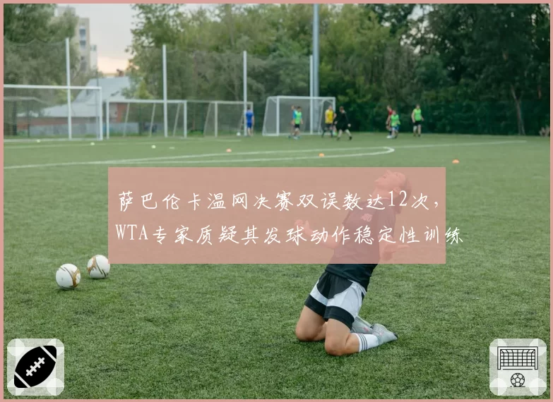 萨巴伦卡温网决赛双误数达12次,WTA专家质疑其发球动作稳定性训练不足