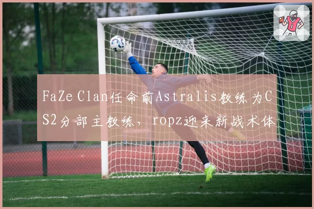 FaZe Clan任命前Astralis教练为CS2分部主教练，ropz迎来新战术体系