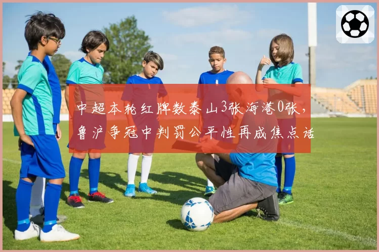中超本轮红牌数泰山3张海港0张，鲁沪争冠中判罚公平性再成焦点话题