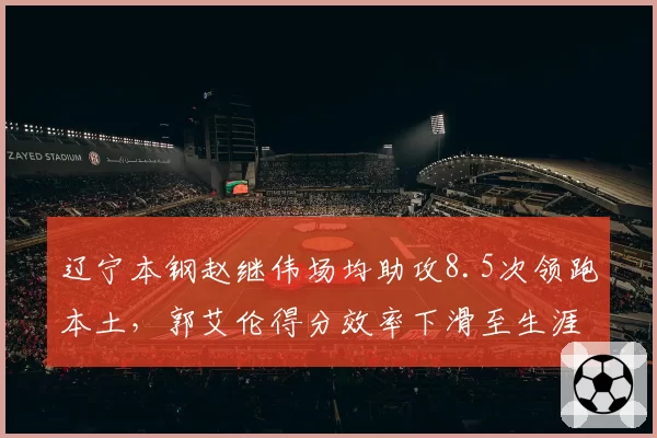 辽宁本钢赵继伟场均助攻8.5次领跑本土,郭艾伦得分效率下滑至生涯新低