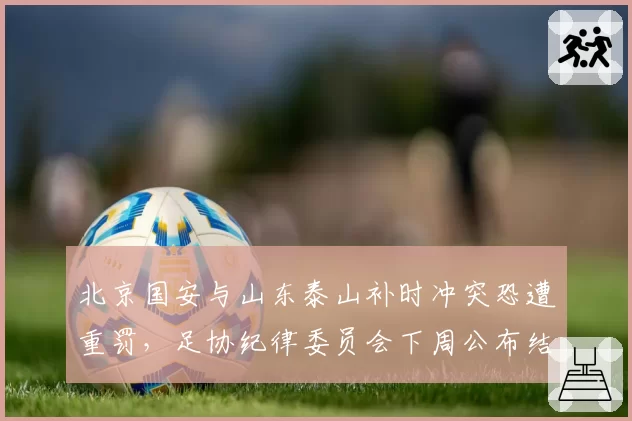 北京国安与山东泰山补时冲突恐遭重罚,足协纪律委员会下周公布结果