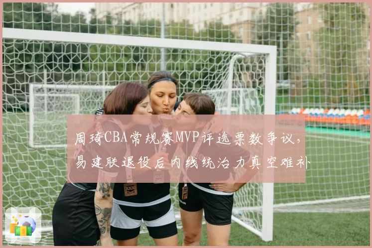周琦CBA常规赛MVP评选票数争议，易建联退役后内线统治力真空难补