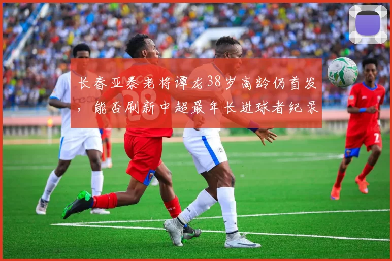 长春亚泰老将谭龙38岁高龄仍首发，能否刷新中超最年长进球者纪录？