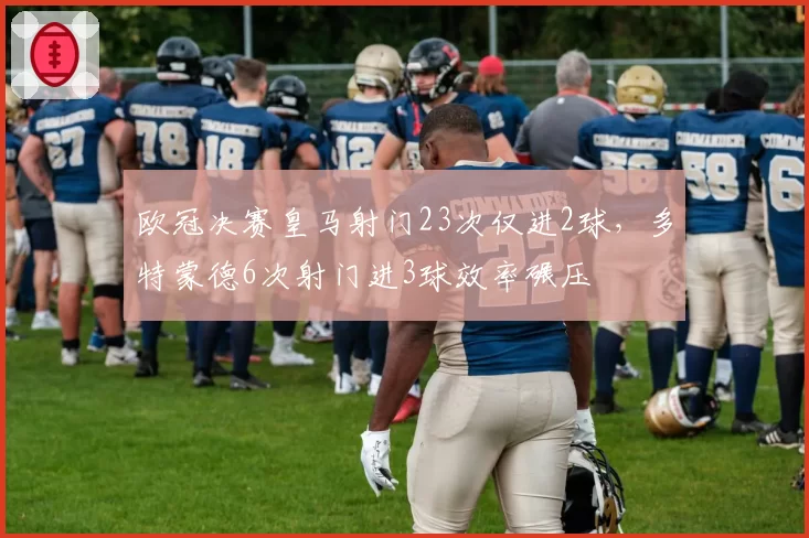 欧冠决赛皇马射门23次仅进2球，多特蒙德6次射门进3球效率碾压