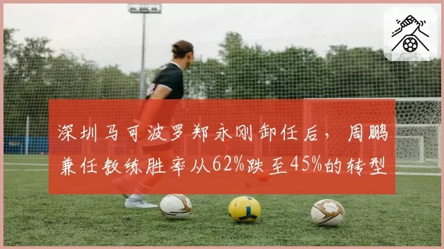 深圳马可波罗郑永刚卸任后,周鹏兼任教练胜率从62%跌至45%的转型阵痛