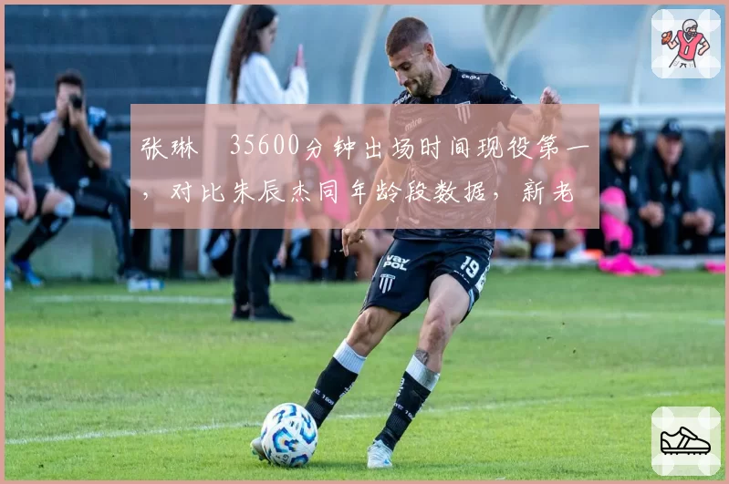 张琳芃35600分钟出场时间现役第一，对比朱辰杰同年龄段数据，新老铁卫差距惊人
