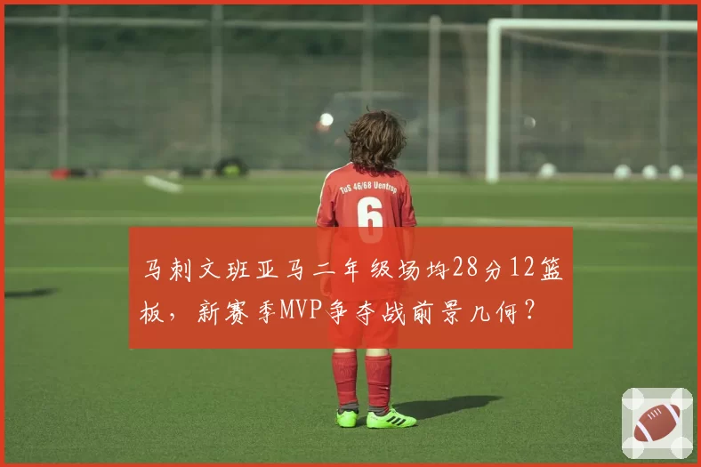 马刺文班亚马二年级场均28分12篮板，新赛季MVP争夺战前景几何？