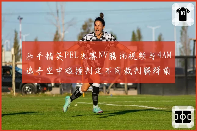 和平精英PEL决赛NV腾讯视频与4AM选手空中碰撞判定不同裁判解释前后矛盾