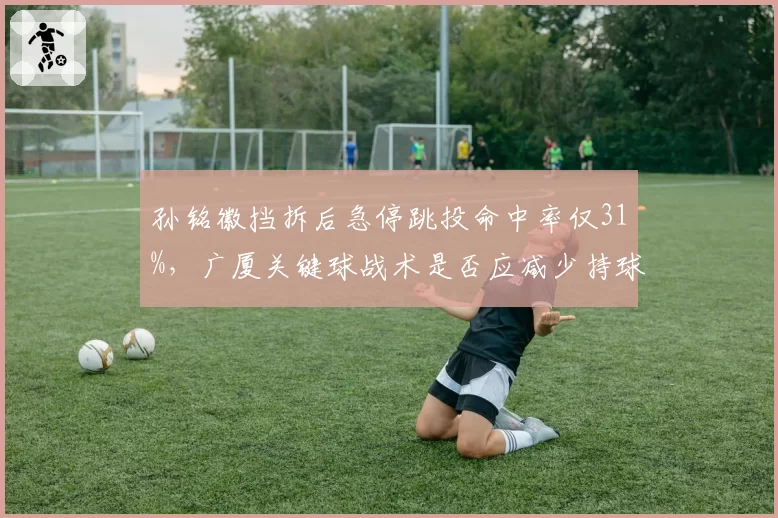 孙铭徽挡拆后急停跳投命中率仅31%,广厦关键球战术是否应减少持球单打?