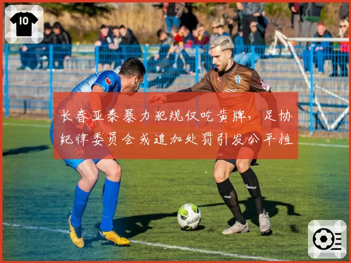长春亚泰暴力犯规仅吃黄牌,足协纪律委员会或追加处罚引发公平性质疑