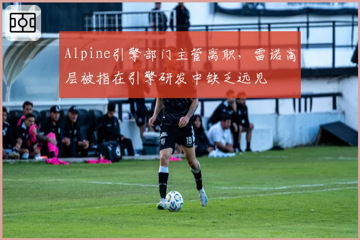 Alpine引擎部门主管离职，雷诺高层被指在引擎研发中缺乏远见