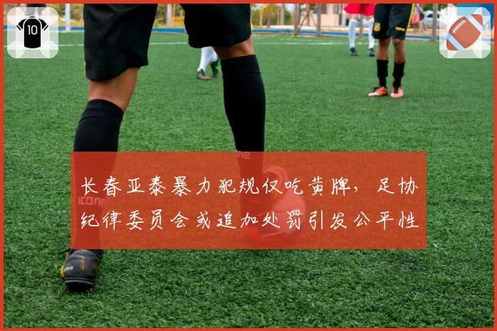 长春亚泰暴力犯规仅吃黄牌,足协纪律委员会或追加处罚引发公平性质疑