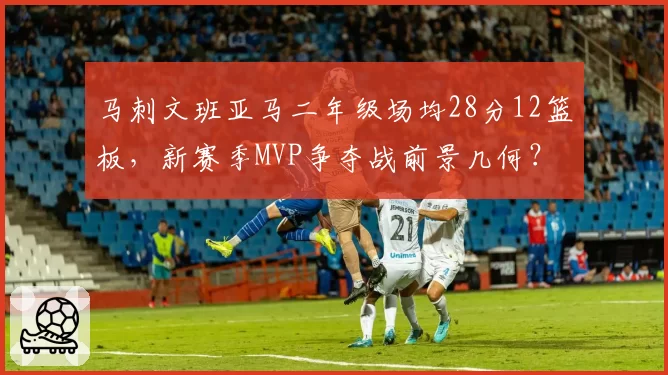 马刺文班亚马二年级场均28分12篮板,新赛季MVP争夺战前景几何?