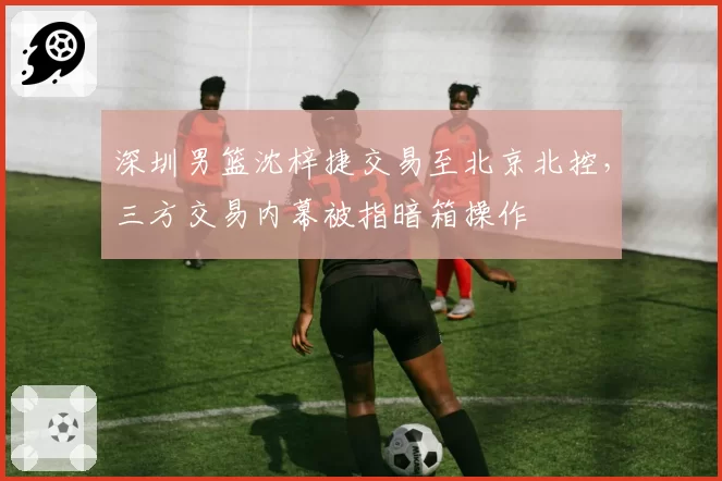 深圳男篮沈梓捷交易至北京北控，三方交易内幕被指暗箱操作