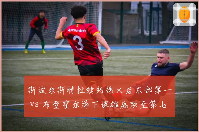 斯波尔斯特拉续约热火后东部第一 vs 布登霍尔泽下课雄鹿跌至第七,管理层耐心决定球队命运