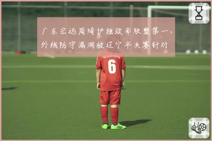 广东宏远周琦护框效率联盟第一，外线防守漏洞被辽宁半决赛针对
