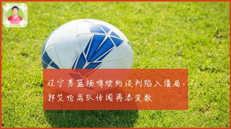 辽宁男篮杨鸣续约谈判陷入僵局,郭艾伦离队传闻再添变数