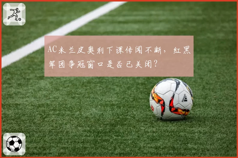 AC米兰皮奥利下课传闻不断,红黑军团争冠窗口是否已关闭?