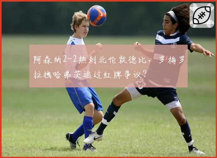 阿森纳2-2热刺北伦敦德比，罗梅罗拉拽哈弗茨逃过红牌争议？