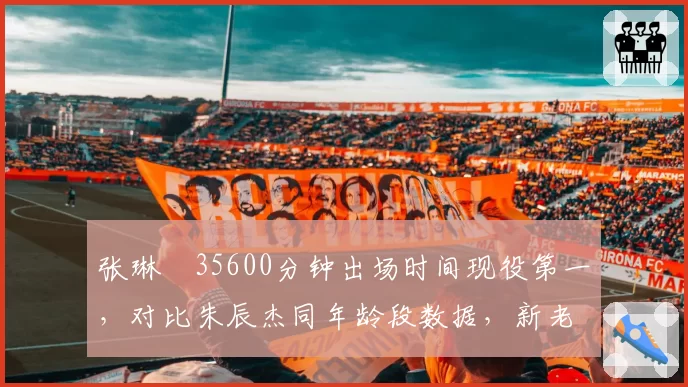 张琳芃35600分钟出场时间现役第一，对比朱辰杰同年龄段数据，新老铁卫差距惊人