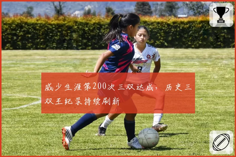 威少生涯第200次三双达成,历史三双王纪录持续刷新