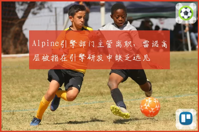 Alpine引擎部门主管离职,雷诺高层被指在引擎研发中缺乏远见